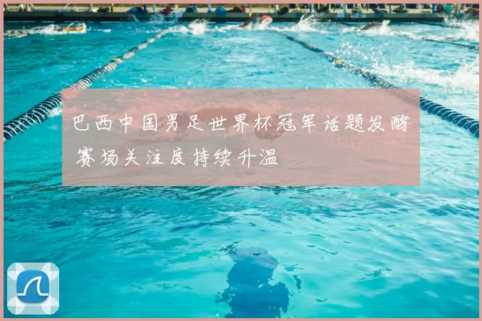 巴西中国男足世界杯冠军话题发酵 赛场关注度持续升温