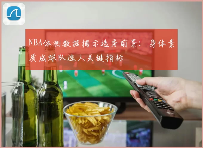 NBA体测数据揭示选秀前景：身体素质成球队选人关键指标