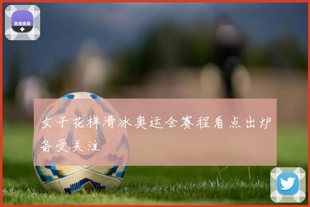 女子花样滑冰奥运会赛程看点出炉备受关注