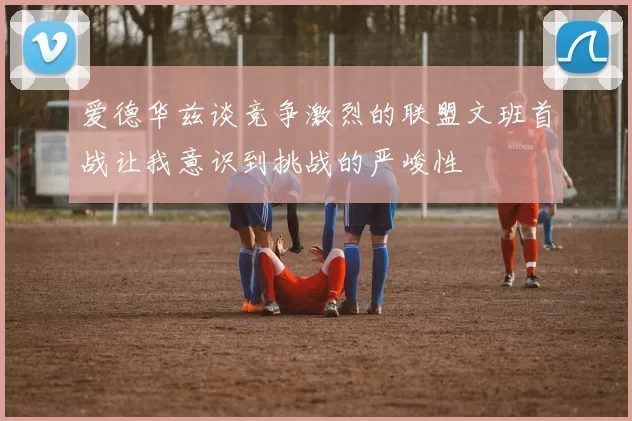 爱德华兹谈竞争激烈的联盟文班首战让我意识到挑战的严峻性