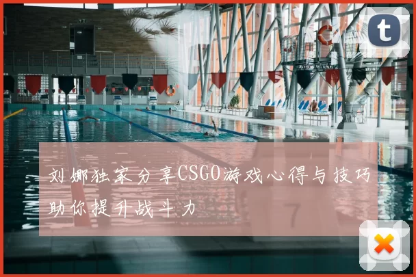 刘娜独家分享CSGO游戏心得与技巧助你提升战斗力