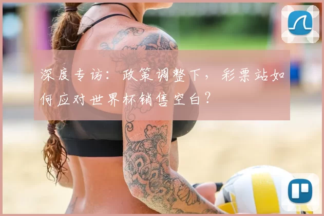 深度专访：政策调整下，彩票站如何应对世界杯销售空白？