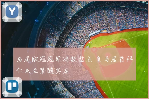 历届欧冠冠军次数盘点 皇马居首拜仁米兰紧随其后