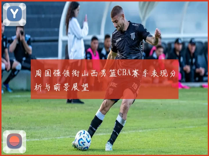 周国强领衔山西男篮CBA赛季表现分析与前景展望