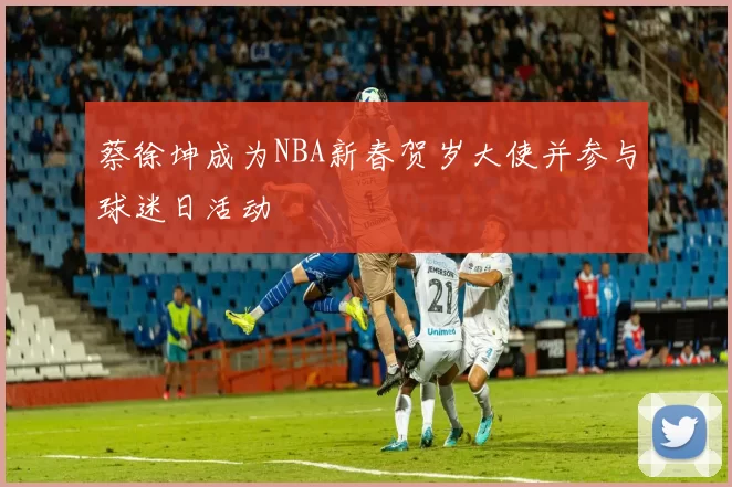 蔡徐坤成为NBA新春贺岁大使并参与球迷日活动