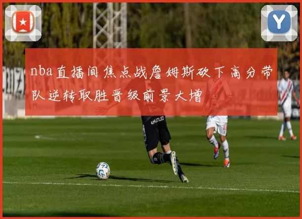 nba直播间焦点战詹姆斯砍下高分带队逆转取胜晋级前景大增