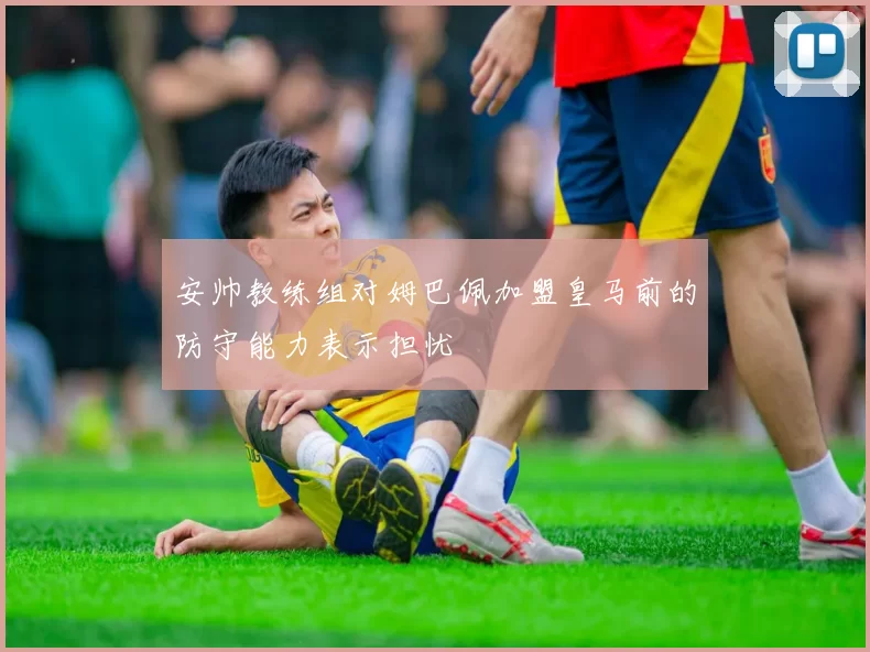 安帅教练组对姆巴佩加盟皇马前的防守能力表示担忧