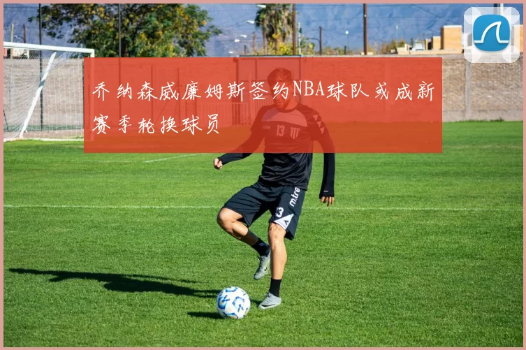 乔纳森威廉姆斯签约NBA球队或成新赛季轮换球员