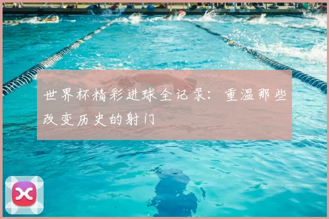 世界杯精彩进球全记录：重温那些改变历史的射门