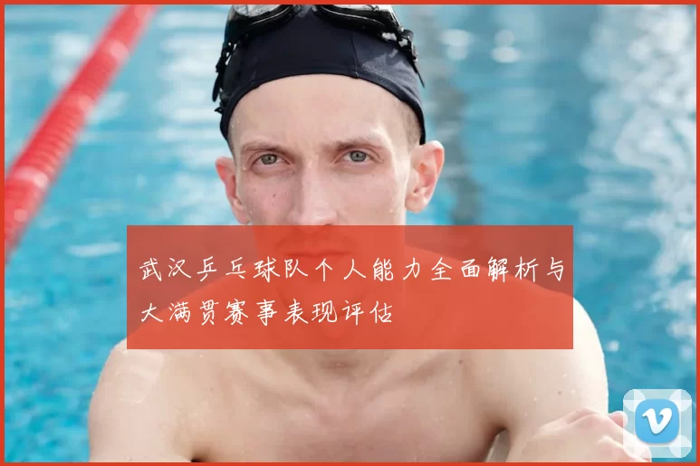 武汉乒乓球队个人能力全面解析与大满贯赛事表现评估