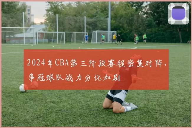 2024年CBA第三阶段赛程密集对阵，争冠球队战力分化加剧
