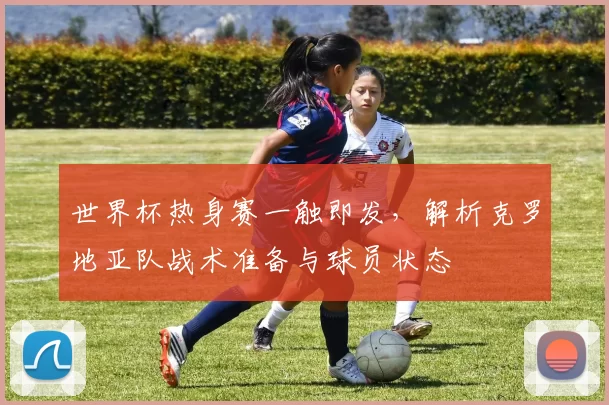 世界杯热身赛一触即发,解析克罗地亚队战术准备与球员状态
