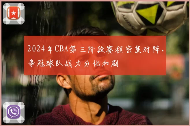 2024年CBA第三阶段赛程密集对阵，争冠球队战力分化加剧
