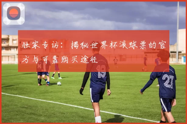 独家专访:揭秘世界杯滚球票的官方与可靠购买途径