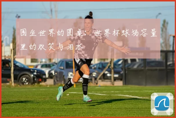 围坐世界的圆桌：世界杯球场容量里的欢笑与泪水