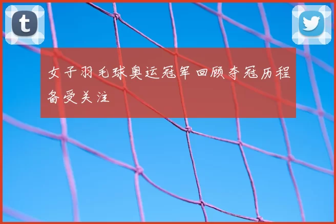 女子羽毛球奥运冠军回顾夺冠历程备受关注