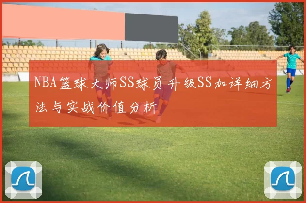 NBA篮球大师SS球员升级SS加详细方法与实战价值分析