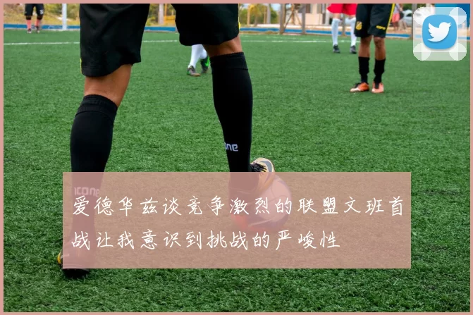 爱德华兹谈竞争激烈的联盟文班首战让我意识到挑战的严峻性