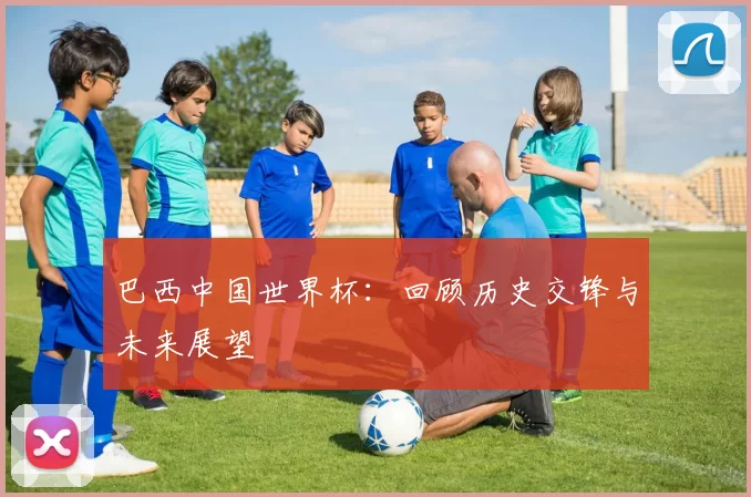 巴西中国世界杯：回顾历史交锋与未来展望
