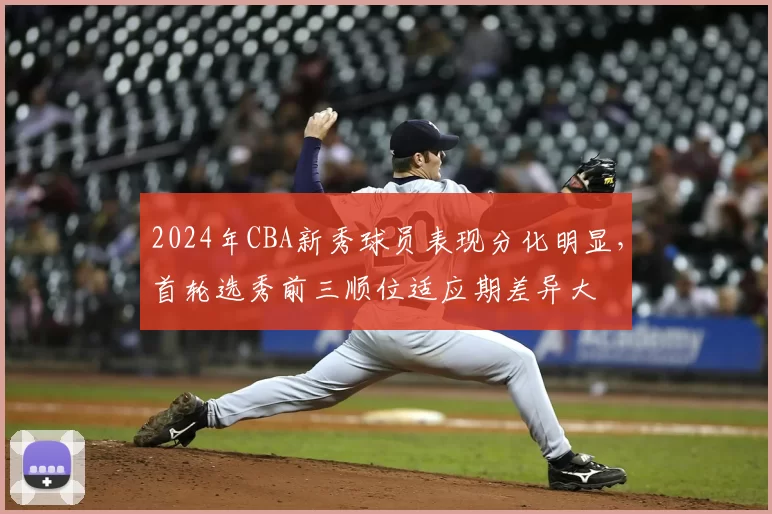 2024年CBA新秀球员表现分化明显，首轮选秀前三顺位适应期差异大