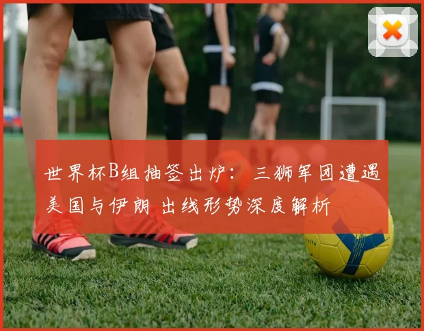 世界杯B组抽签出炉：三狮军团遭遇美国与伊朗 出线形势深度解析