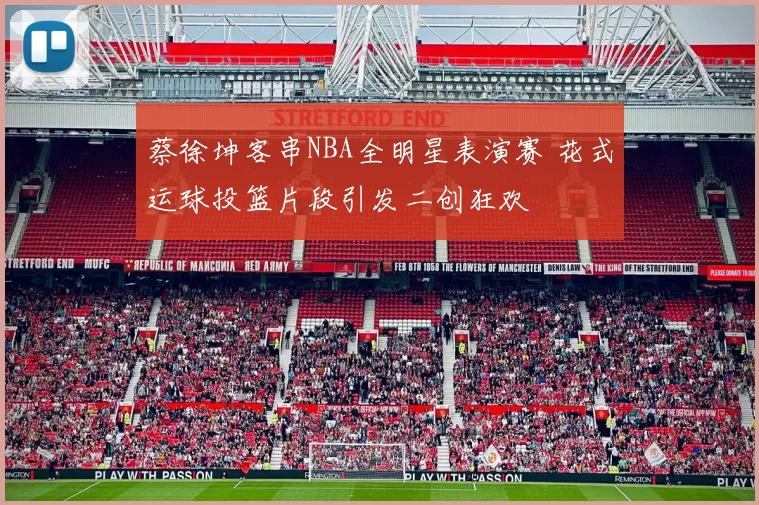 蔡徐坤客串NBA全明星表演赛 花式运球投篮片段引发二创狂欢
