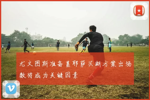 尤文图斯准备基耶萨买断方案出场数将成为关键因素