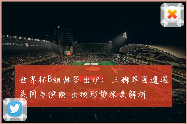 世界杯B组抽签出炉：三狮军团遭遇美国与伊朗 出线形势深度解析