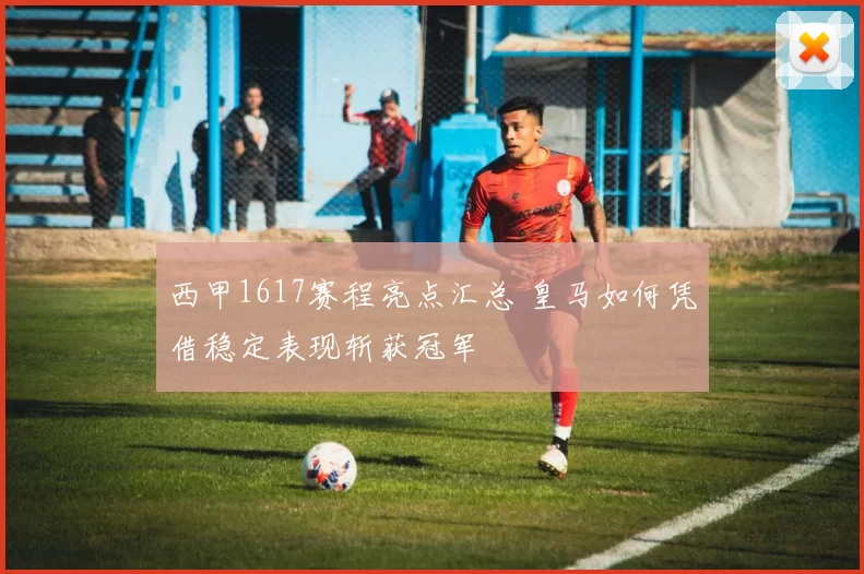 西甲1617赛程亮点汇总 皇马如何凭借稳定表现斩获冠军