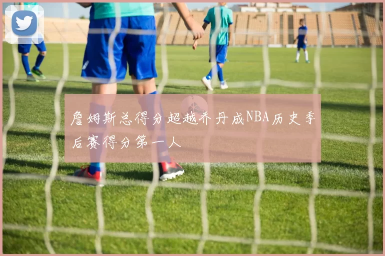 詹姆斯总得分超越乔丹成NBA历史季后赛得分第一人