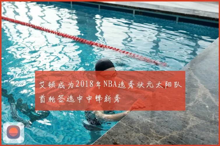 艾顿成为2018年NBA选秀状元太阳队首轮签选中中锋新秀