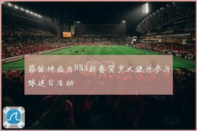 蔡徐坤成为NBA新春贺岁大使并参与球迷日活动