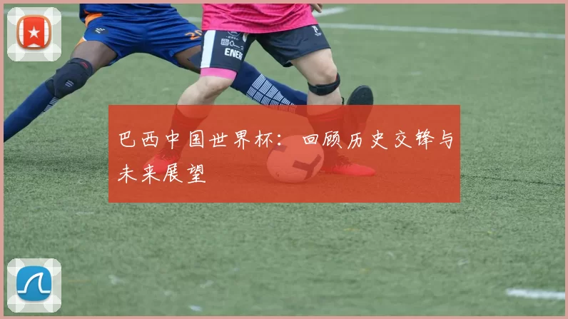巴西中国世界杯：回顾历史交锋与未来展望