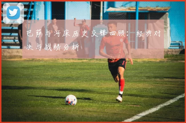 巴萨与河床历史交锋回顾：经典对决与战绩分析