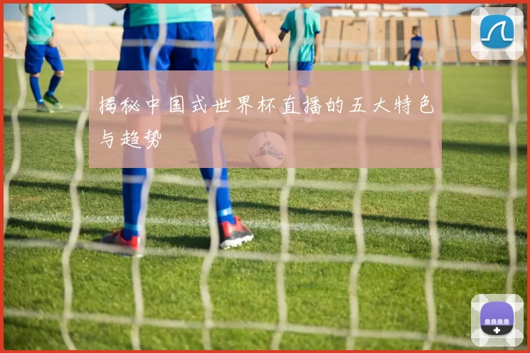 揭秘中国式世界杯直播的五大特色与趋势