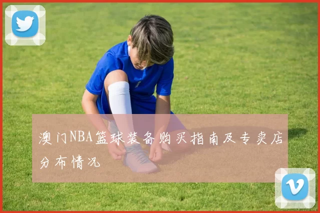 澳门NBA篮球装备购买指南及专卖店分布情况