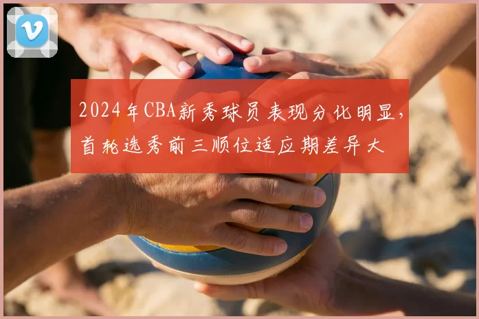 2024年CBA新秀球员表现分化明显，首轮选秀前三顺位适应期差异大