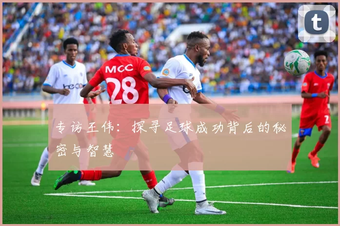 专访王伟：探寻足球成功背后的秘密与智慧