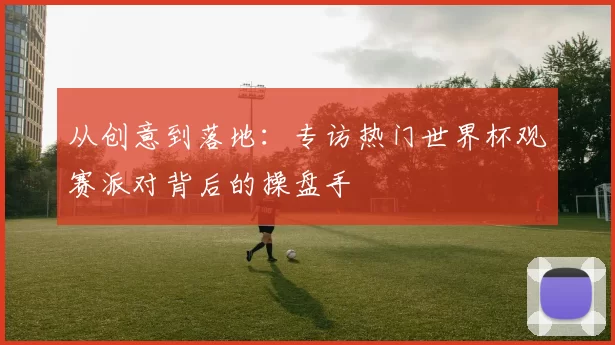 从创意到落地:专访热门世界杯观赛派对背后的操盘手