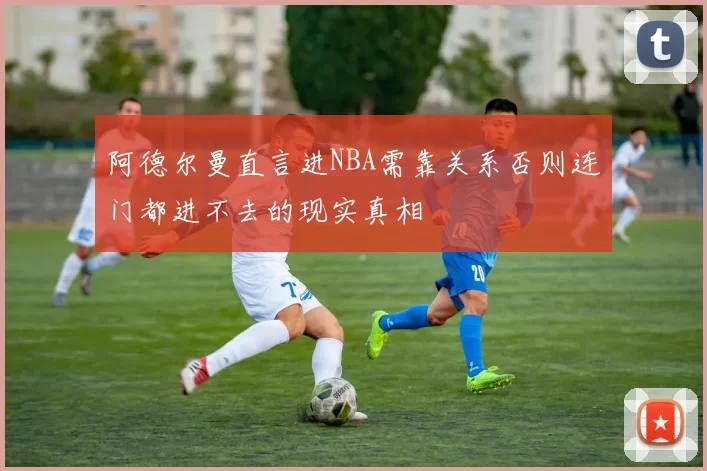 阿德尔曼直言进NBA需靠关系否则连门都进不去的现实真相