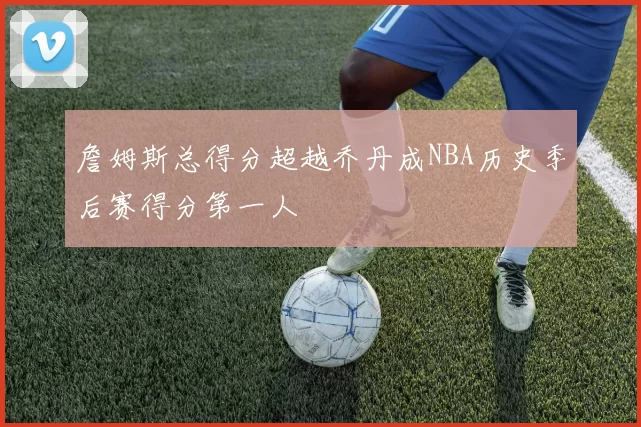 詹姆斯总得分超越乔丹成NBA历史季后赛得分第一人
