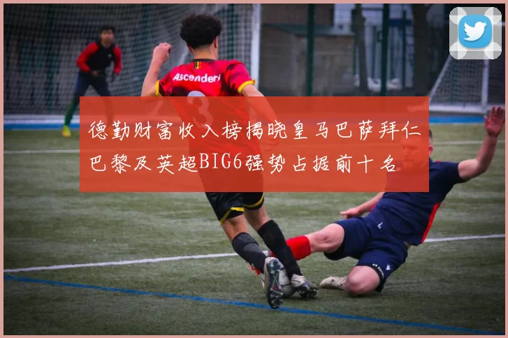 德勤财富收入榜揭晓皇马巴萨拜仁巴黎及英超BIG6强势占据前十名