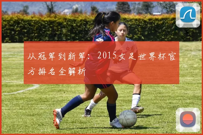 从冠军到新军：2015女足世界杯官方排名全解析