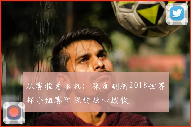 从赛程看玄机:深度剖析2018世界杯小组赛阶段的核心战役
