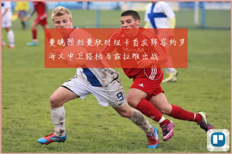 曼晚预测曼联对纽卡首发阵容约罗海文中卫搭档马兹拉维出战