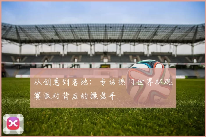 从创意到落地:专访热门世界杯观赛派对背后的操盘手
