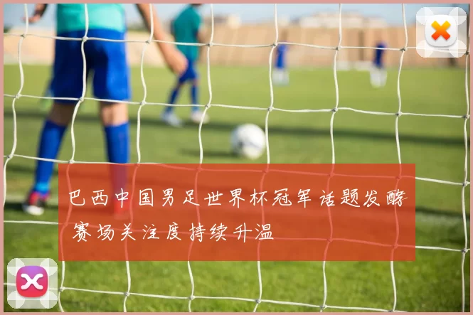 巴西中国男足世界杯冠军话题发酵 赛场关注度持续升温