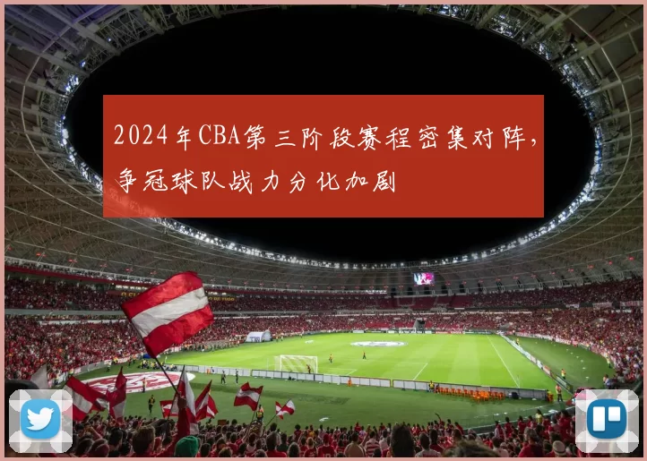 2024年CBA第三阶段赛程密集对阵，争冠球队战力分化加剧