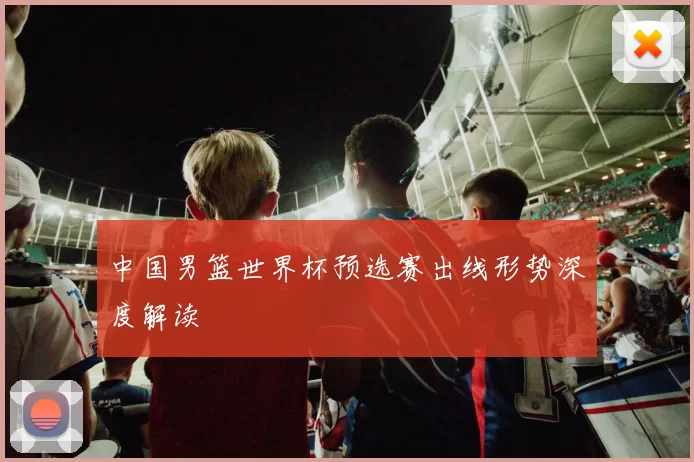 中国男篮世界杯预选赛出线形势深度解读