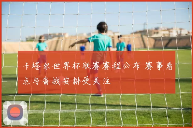 卡塔尔世界杯联赛赛程公布 赛事看点与备战安排受关注